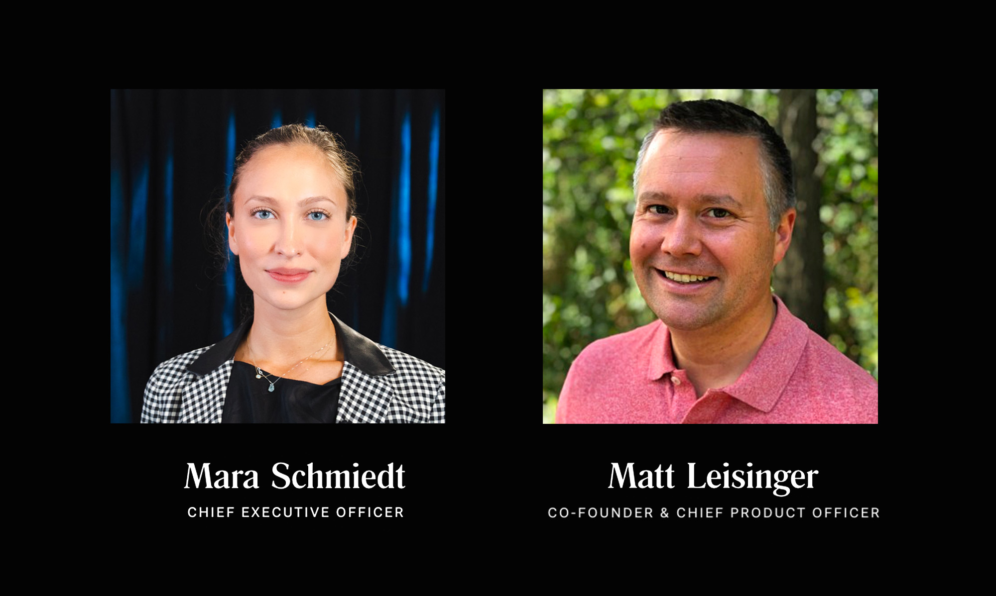 Mara Schmiedt, Chief Executive Officer (CEO). Matt Leisinger Co-Founder and Chief Product Officer (CPO).